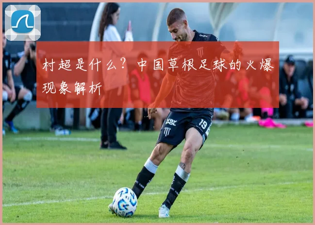 村超是什么？中国草根足球的火爆现象解析