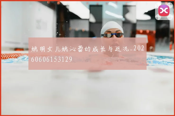 姚明女儿姚沁蕾的成长与近况_20260606153129