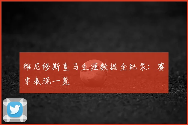 维尼修斯皇马生涯数据全纪录：赛季表现一览