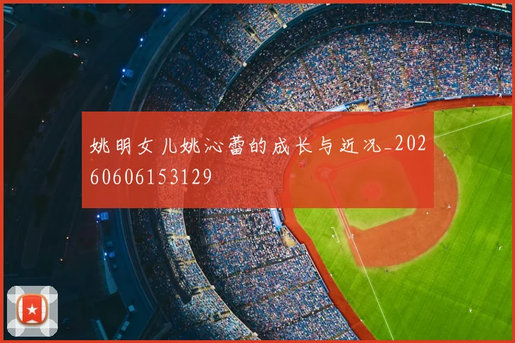 姚明女儿姚沁蕾的成长与近况_20260606153129