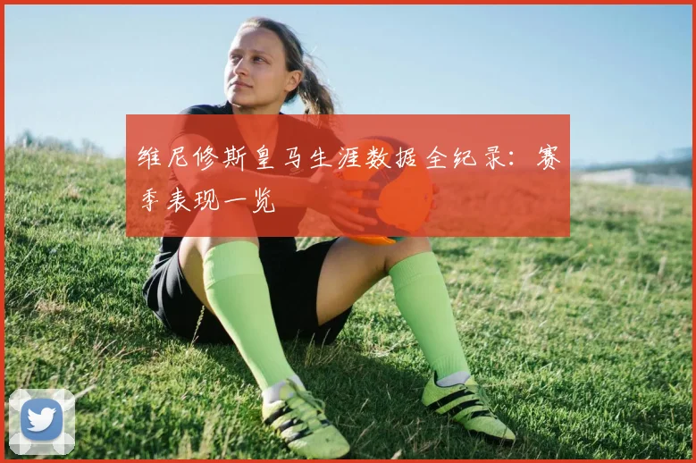 维尼修斯皇马生涯数据全纪录:赛季表现一览
