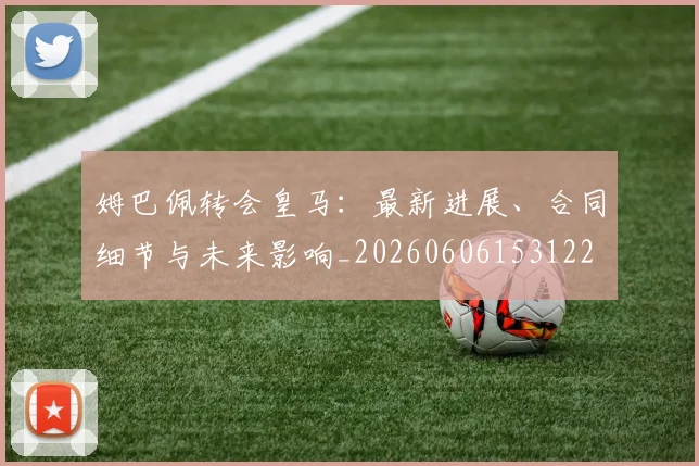 姆巴佩转会皇马：最新进展、合同细节与未来影响_20260606153122