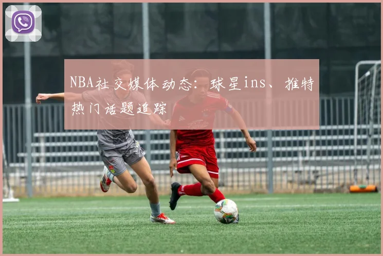 NBA社交媒体动态:球星ins、推特热门话题追踪